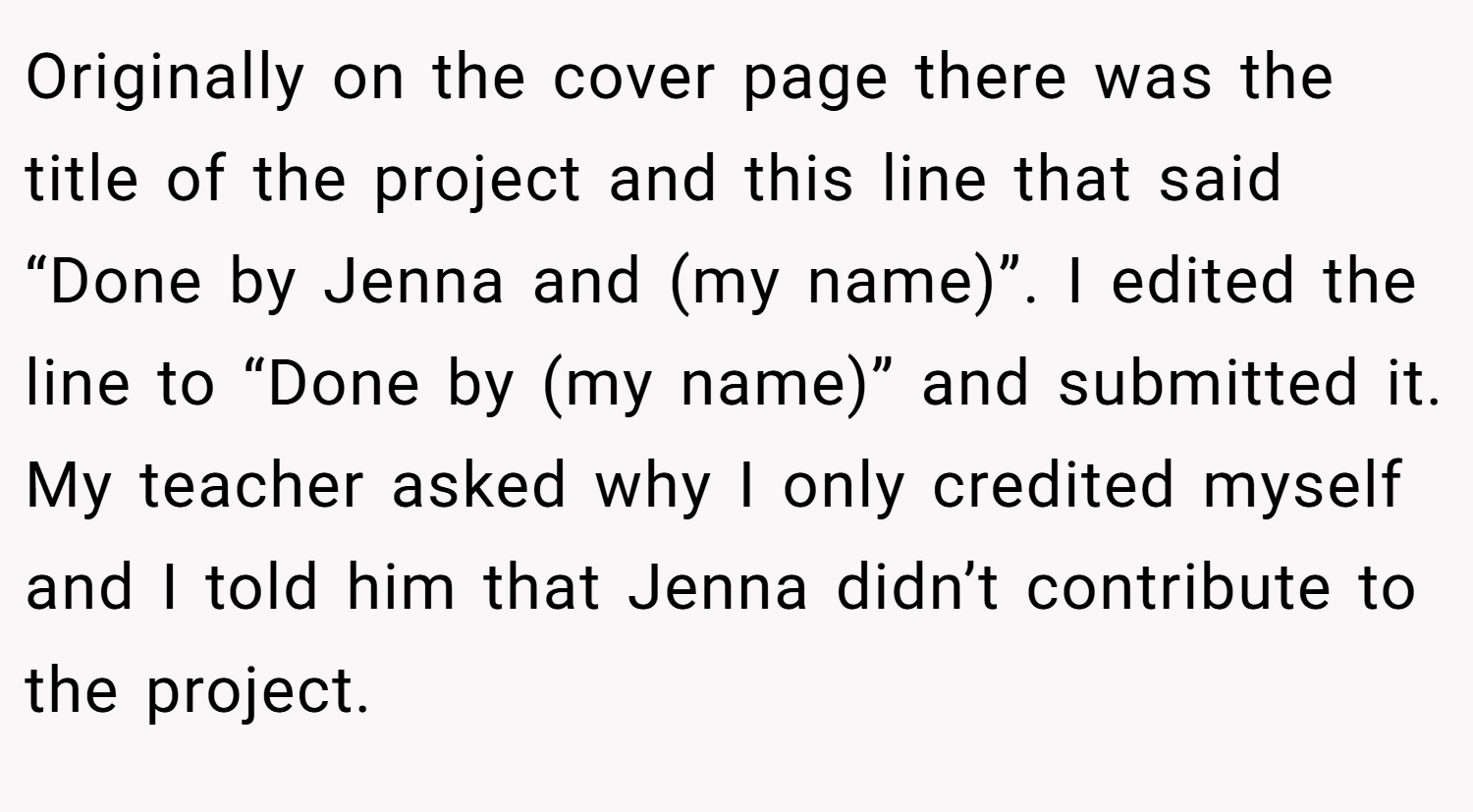 Originally on the cover page there was the title of the project and this line that said “Done by Jenna and (my name)”. I edited the line to “Done by (my name)” and submitted it. My teacher asked why I only credited myself and I told him that Jenna didn’t contribute to the project.