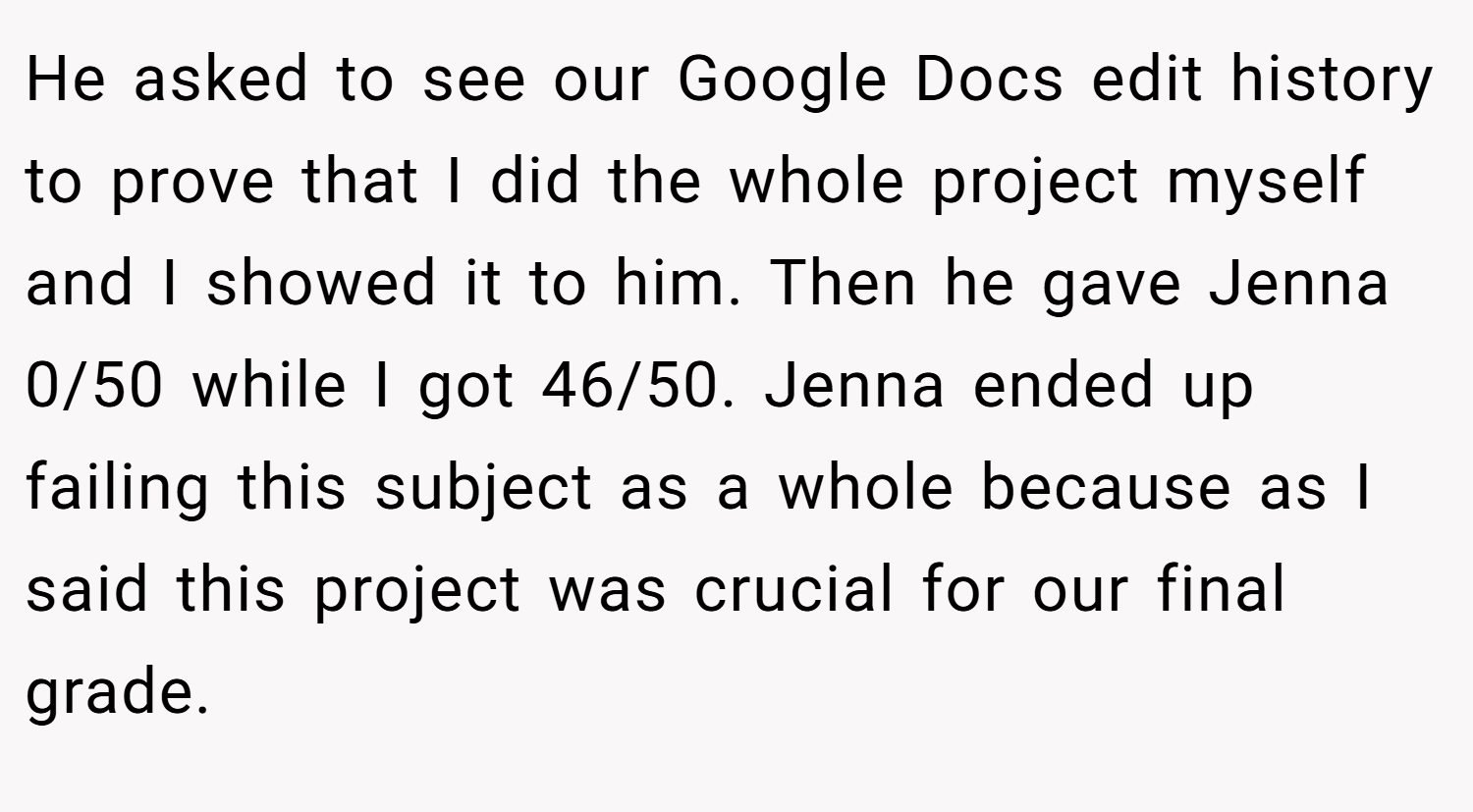 He asked to see our Google Docs edit history to prove that I did the whole project myself and I showed it to him. Then he gave Jenna 0/50 while I got 46/50. Jenna ended up failing this subject as a whole because as I said this project was crucial for our final grade.