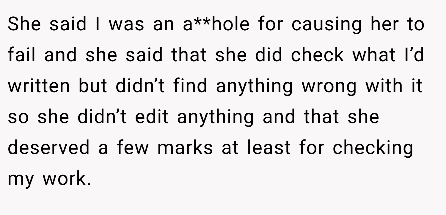 She said I was an a**hole for causing her to fail and she said that she did check what I’d written but didn’t find anything wrong with it so she didn’t edit anything and that she deserved a few marks at least for checking my work.