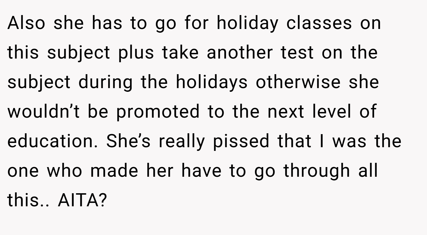Also she has to go for holiday classes on this subject plus take another test on the subject during the holidays otherwise she wouldn’t be promoted to the next level of education. She’s really pissed that I was the one who made her have to go through all this.. AITA?