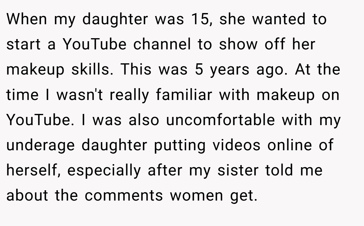 When my daughter was 15, she wanted to start a YouTube channel to show off her makeup skills. This was 5 years ago. At the time I wasn't really familiar with makeup on YouTube. I was also uncomfortable with my underage daughter putting videos online of herself, especially after my sister told me about the comments women get.