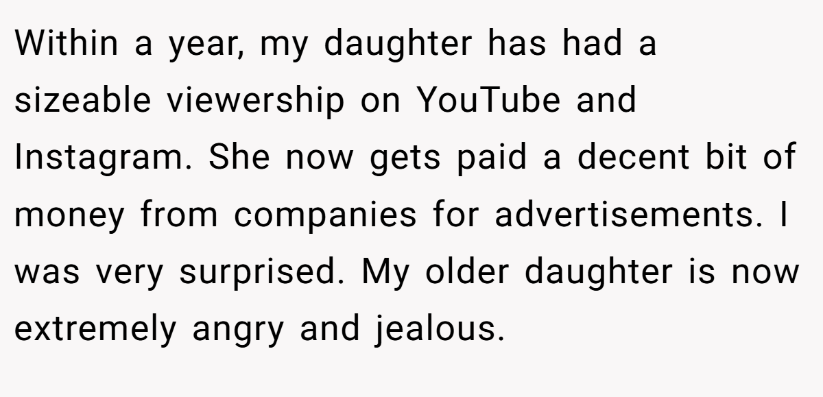 Within a year, my daughter has had a sizeable viewership on YouTube and Instagram. She now gets paid a decent bit of money from companies for advertisements. I was very surprised. My older daughter is now extremely angry and jealous.