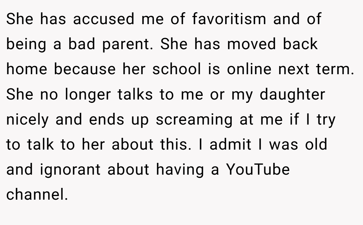 She has accused me of favoritism and of being a bad parent. She has moved back home because her school is online next term. She no longer talks to me or my daughter nicely and ends up screaming at me if I try to talk to her about this. I admit I was old and ignorant about having a YouTube channel.