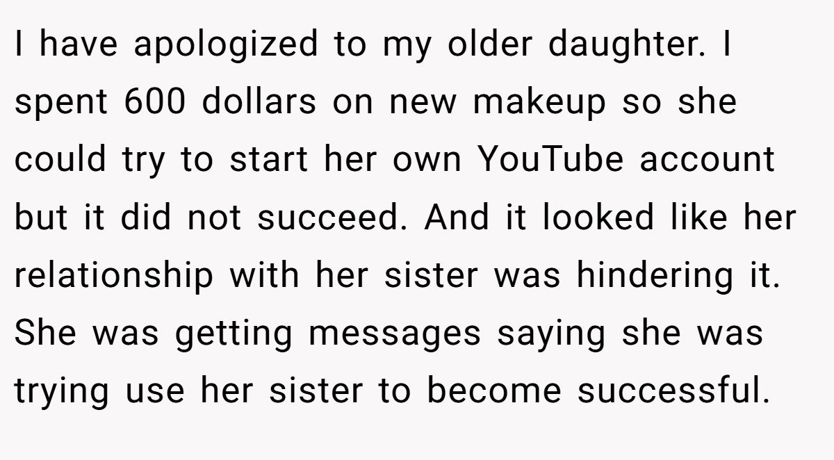I have apologized to my older daughter. I spent 600 dollars on new makeup so she could try to start her own YouTube account but it did not succeed. And it looked like her relationship with her sister was hindering it. She was getting messages saying she was trying use her sister to become successful.