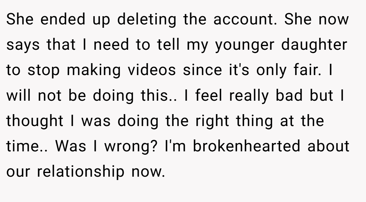She ended up deleting the account. She now says that I need to tell my younger daughter to stop making videos since it's only fair. I will not be doing this.. I feel really bad but I thought I was doing the right thing at the time.. Was I wrong? I'm brokenhearted about our relationship now.