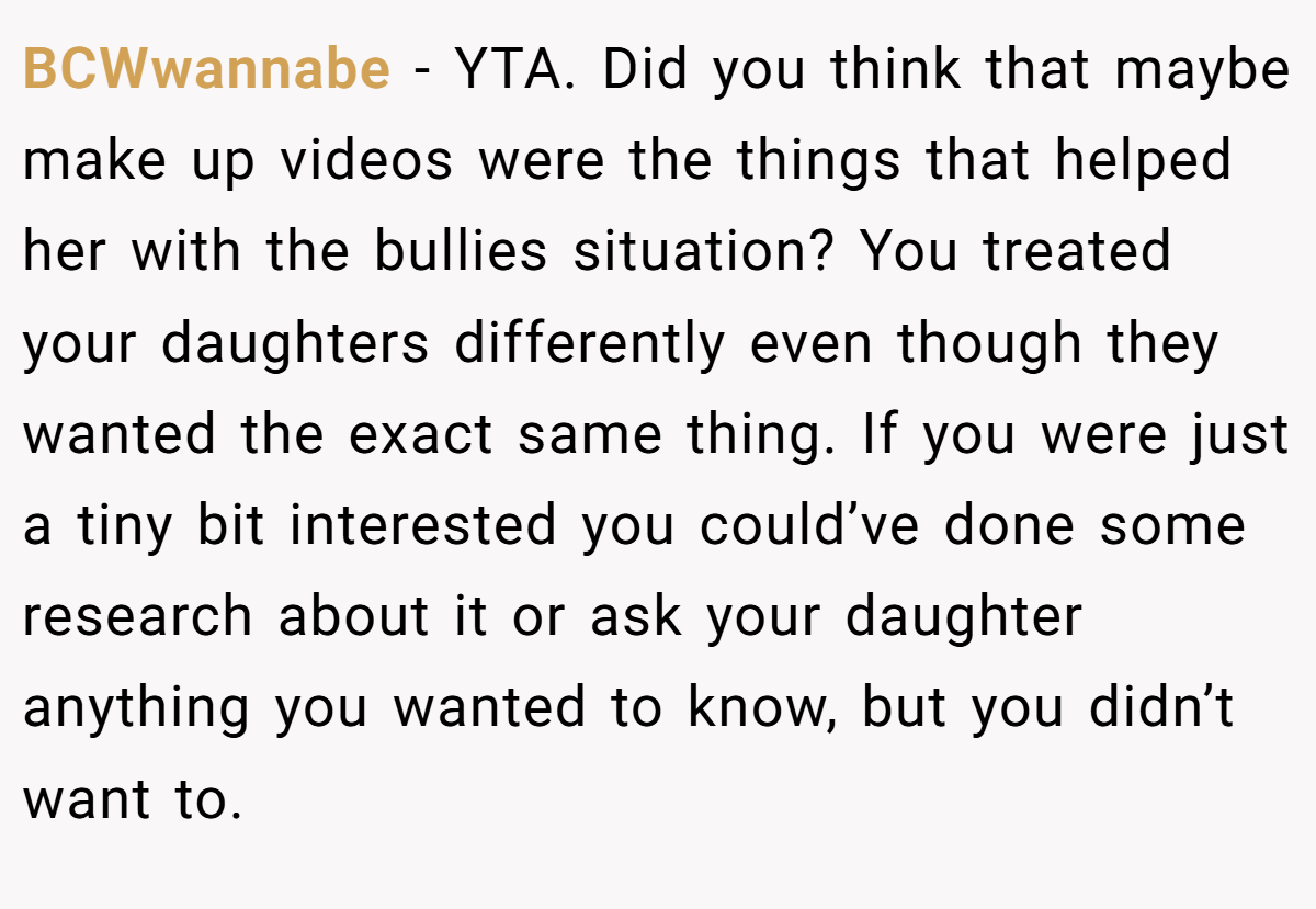 BCWwannabe − YTA. Did you think that maybe make up videos were the things that helped her with the bullies situation? You treated your daughters differently even though they wanted the exact same thing. If you were just a tiny bit interested you could’ve done some research about it or ask your daughter anything you wanted to know, but you didn’t want to.
