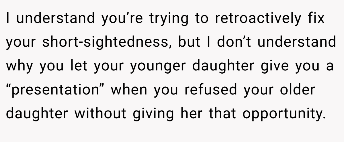 I understand you’re trying to retroactively fix your short-sightedness, but I don’t understand why you let your younger daughter give you a “presentation” when you refused your older daughter without giving her that opportunity.