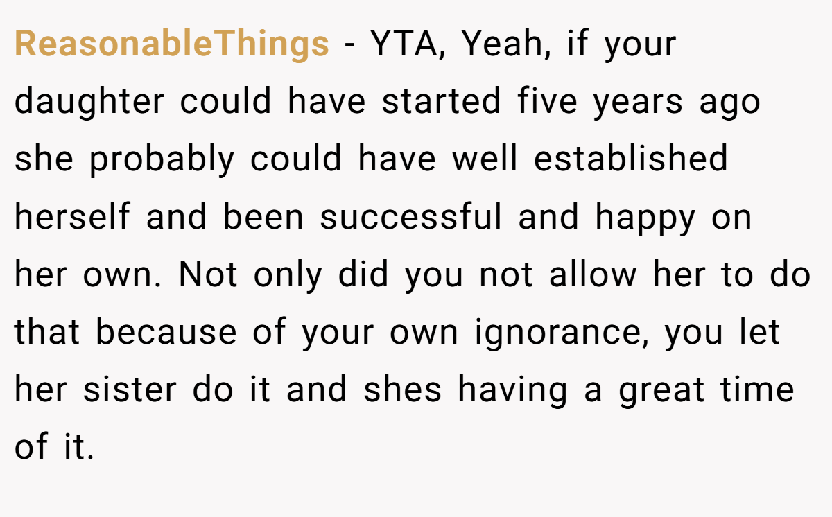 ReasonableThings − YTA, Yeah, if your daughter could have started five years ago she probably could have well established herself and been successful and happy on her own. Not only did you not allow her to do that because of your own ignorance, you let her sister do it and shes having a great time of it.