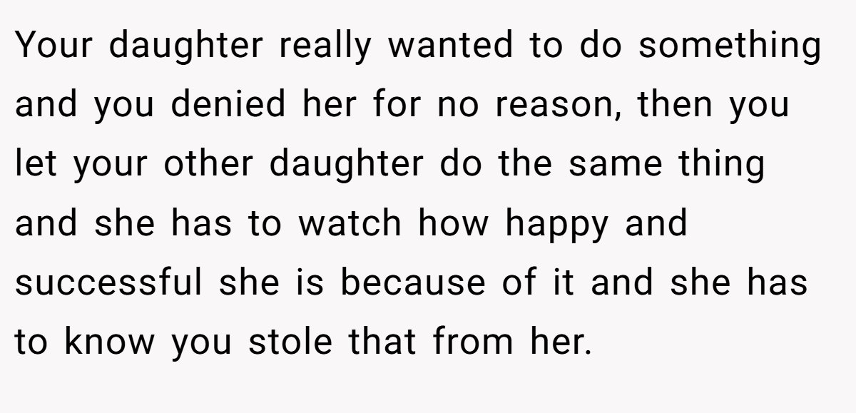 Your daughter really wanted to do something and you denied her for no reason, then you let your other daughter do the same thing and she has to watch how happy and successful she is because of it and she has to know you stole that from her.