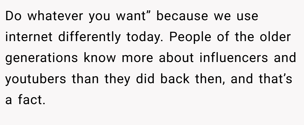 Do whatever you want” because we use internet differently today. People of the older generations know more about influencers and youtubers than they did back then, and that’s a fact.