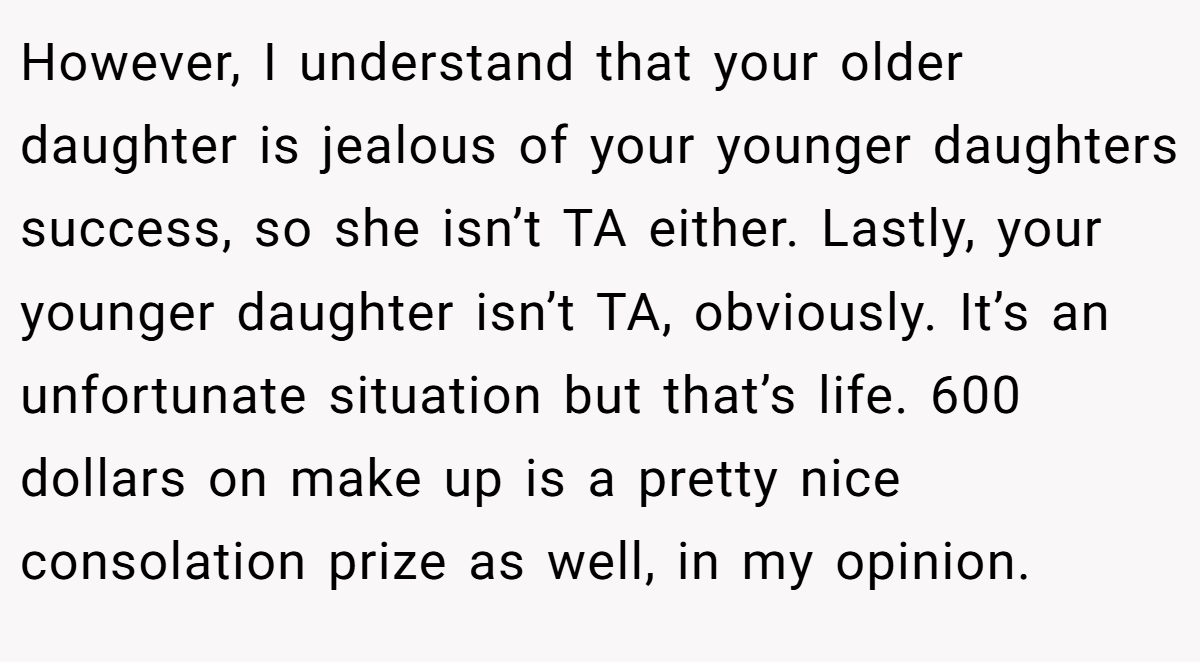 However, I understand that your older daughter is jealous of your younger daughters success, so she isn’t TA either. Lastly, your younger daughter isn’t TA, obviously. It’s an unfortunate situation but that’s life. 600 dollars on make up is a pretty nice consolation prize as well, in my opinion.