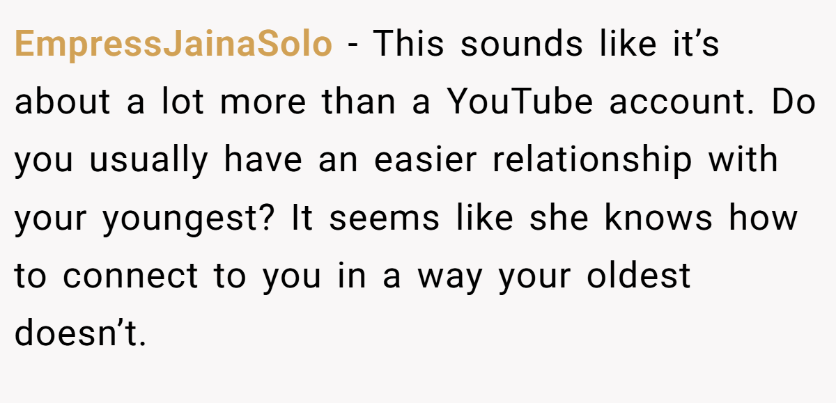 EmpressJainaSolo − This sounds like it’s about a lot more than a YouTube account. Do you usually have an easier relationship with your youngest? It seems like she knows how to connect to you in a way your oldest doesn’t.