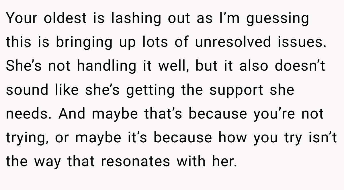 Your oldest is lashing out as I’m guessing this is bringing up lots of unresolved issues. She’s not handling it well, but it also doesn’t sound like she’s getting the support she needs. And maybe that’s because you’re not trying, or maybe it’s because how you try isn’t the way that resonates with her.