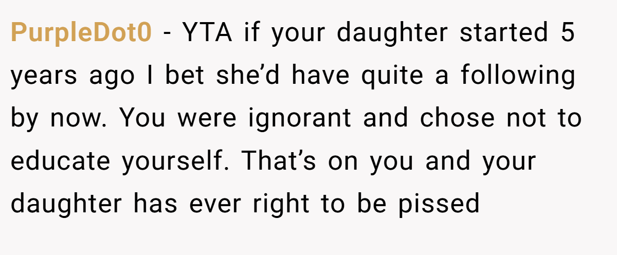PurpleDot0 − YTA if your daughter started 5 years ago I bet she’d have quite a following by now. You were ignorant and chose not to educate yourself. That’s on you and your daughter has ever right to be pissed