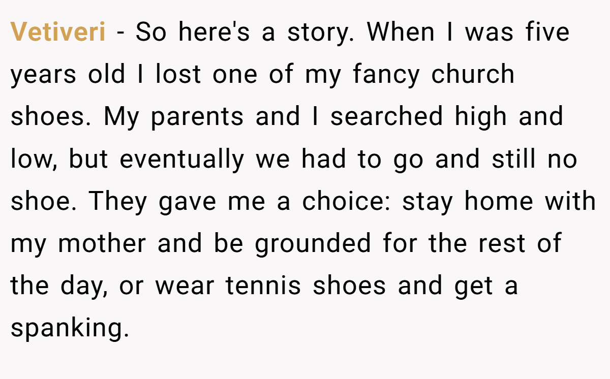 Vetiveri − So here's a story. When I was five years old I lost one of my fancy church shoes. My parents and I searched high and low, but eventually we had to go and still no shoe. They gave me a choice: stay home with my mother and be grounded for the rest of the day, or wear tennis shoes and get a spanking.