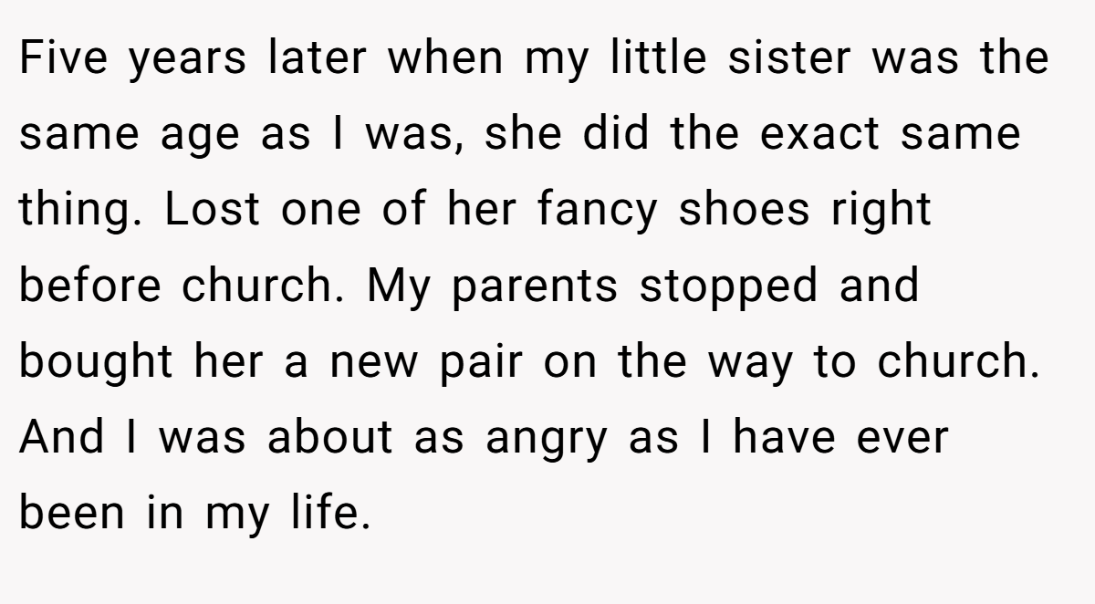 Five years later when my little sister was the same age as I was, she did the exact same thing. Lost one of her fancy shoes right before church. My parents stopped and bought her a new pair on the way to church. And I was about as angry as I have ever been in my life.