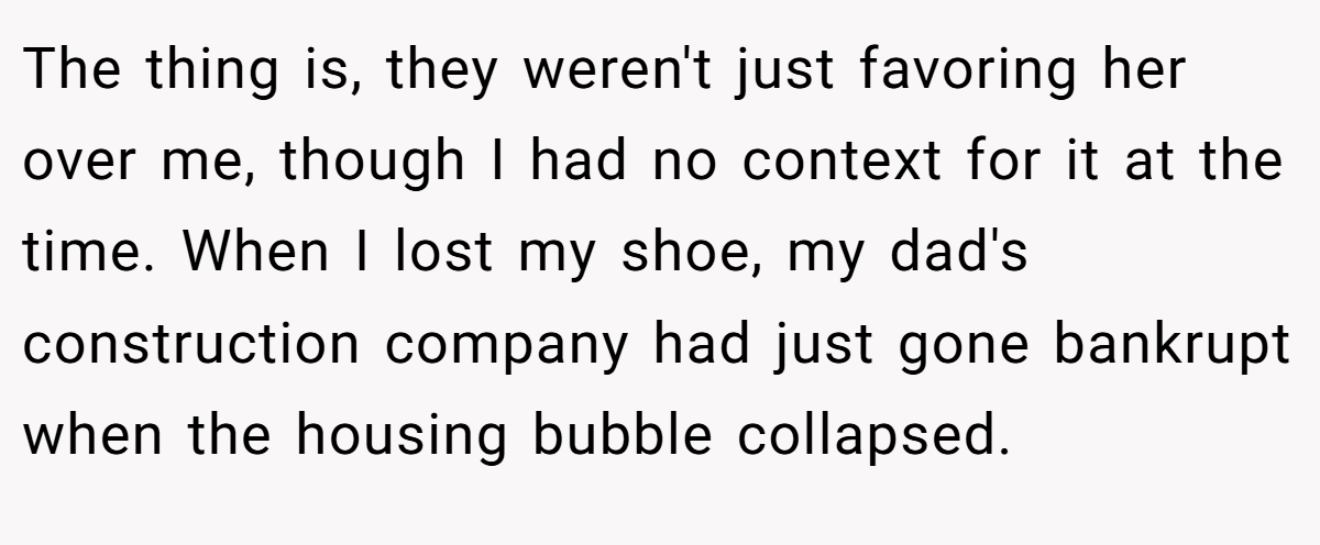 The thing is, they weren't just favoring her over me, though I had no context for it at the time. When I lost my shoe, my dad's construction company had just gone bankrupt when the housing bubble collapsed.