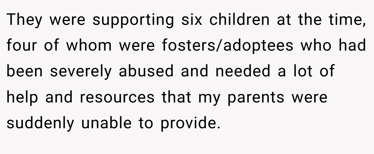They were supporting six children at the time, four of whom were fosters/adoptees who had been severely abused and needed a lot of help and resources that my parents were suddenly unable to provide.