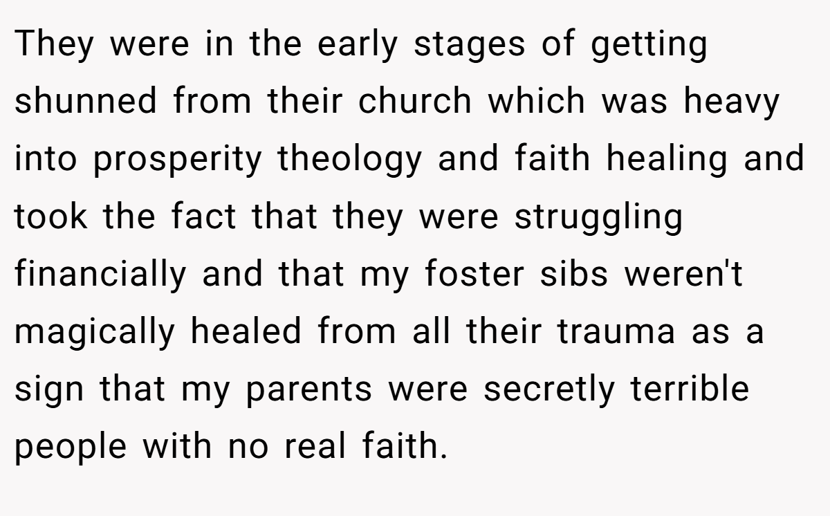 They were in the early stages of getting shunned from their church which was heavy into prosperity theology and faith healing and took the fact that they were struggling financially and that my foster sibs weren't magically healed from all their trauma as a sign that my parents were secretly terrible people with no real faith.