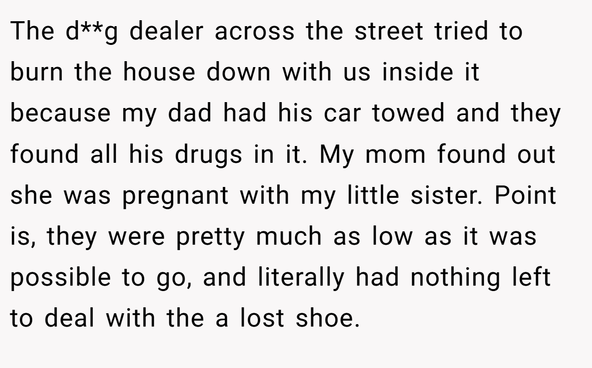 The d**g dealer across the street tried to burn the house down with us inside it because my dad had his car towed and they found all his drugs in it. My mom found out she was pregnant with my little sister. Point is, they were pretty much as low as it was possible to go, and literally had nothing left to deal with the a lost shoe.