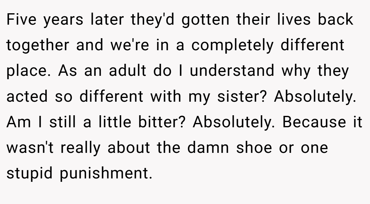 Five years later they'd gotten their lives back together and we're in a completely different place. As an adult do I understand why they acted so different with my sister? Absolutely. Am I still a little bitter? Absolutely. Because it wasn't really about the damn shoe or one stupid punishment.