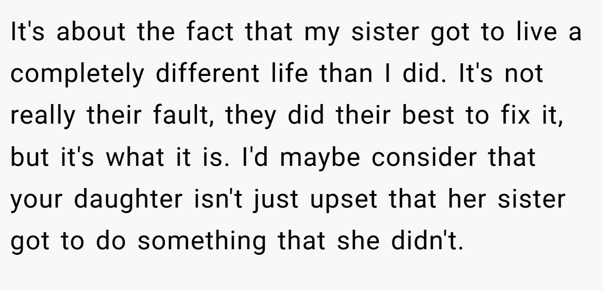 It's about the fact that my sister got to live a completely different life than I did. It's not really their fault, they did their best to fix it, but it's what it is. I'd maybe consider that your daughter isn't just upset that her sister got to do something that she didn't.