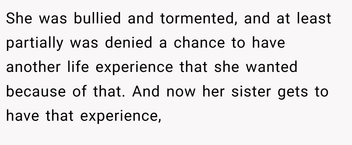 She was bullied and tormented, and at least partially was denied a chance to have another life experience that she wanted because of that. And now her sister gets to have that experience,