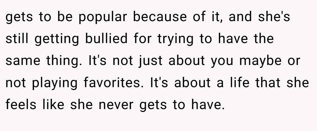 gets to be popular because of it, and she's still getting bullied for trying to have the same thing. It's not just about you maybe or not playing favorites. It's about a life that she feels like she never gets to have.