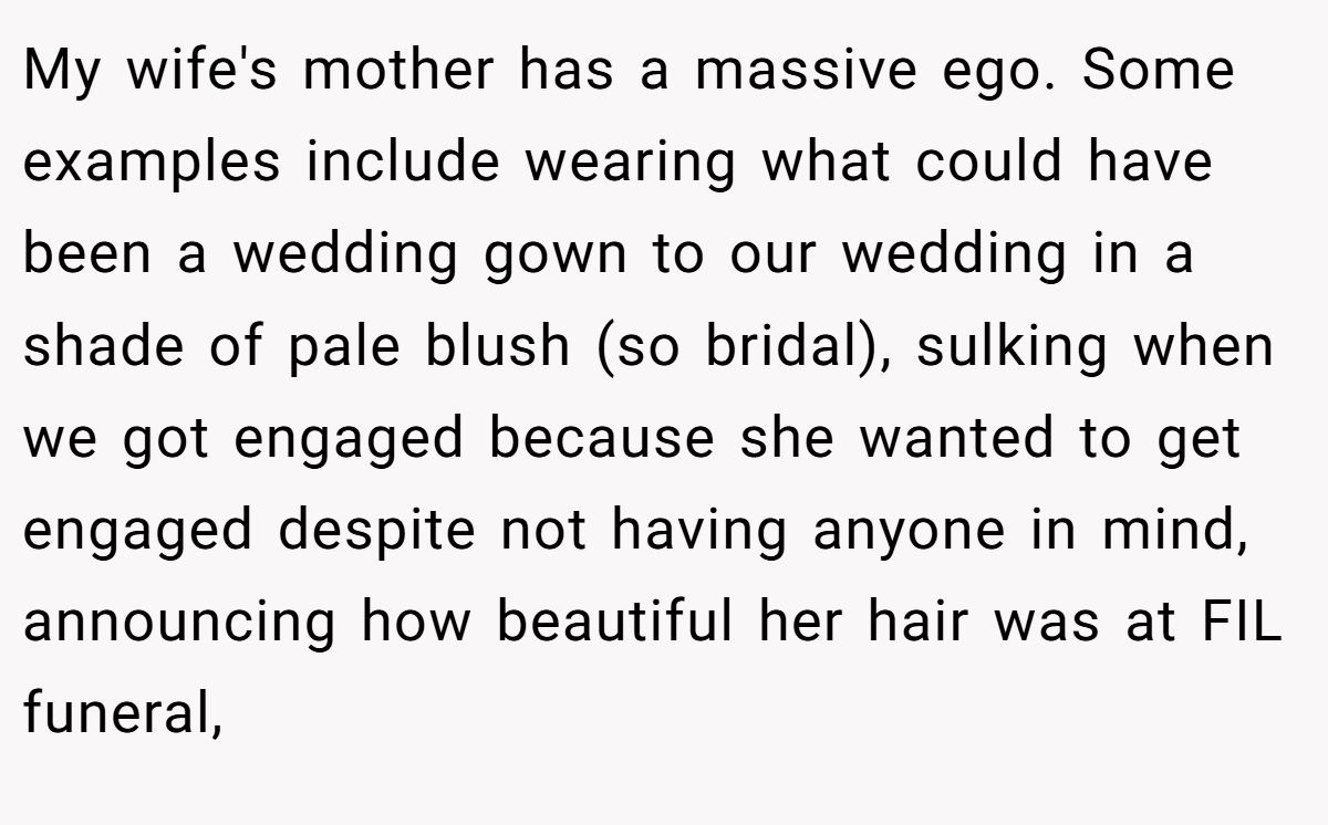 My wife's mother has a massive ego. Some examples include wearing what could have been a wedding gown to our wedding in a shade of pale blush (so bridal), sulking when we got engaged because she wanted to get engaged despite not having anyone in mind,  announcing how beautiful her hair was at FIL funeral,
