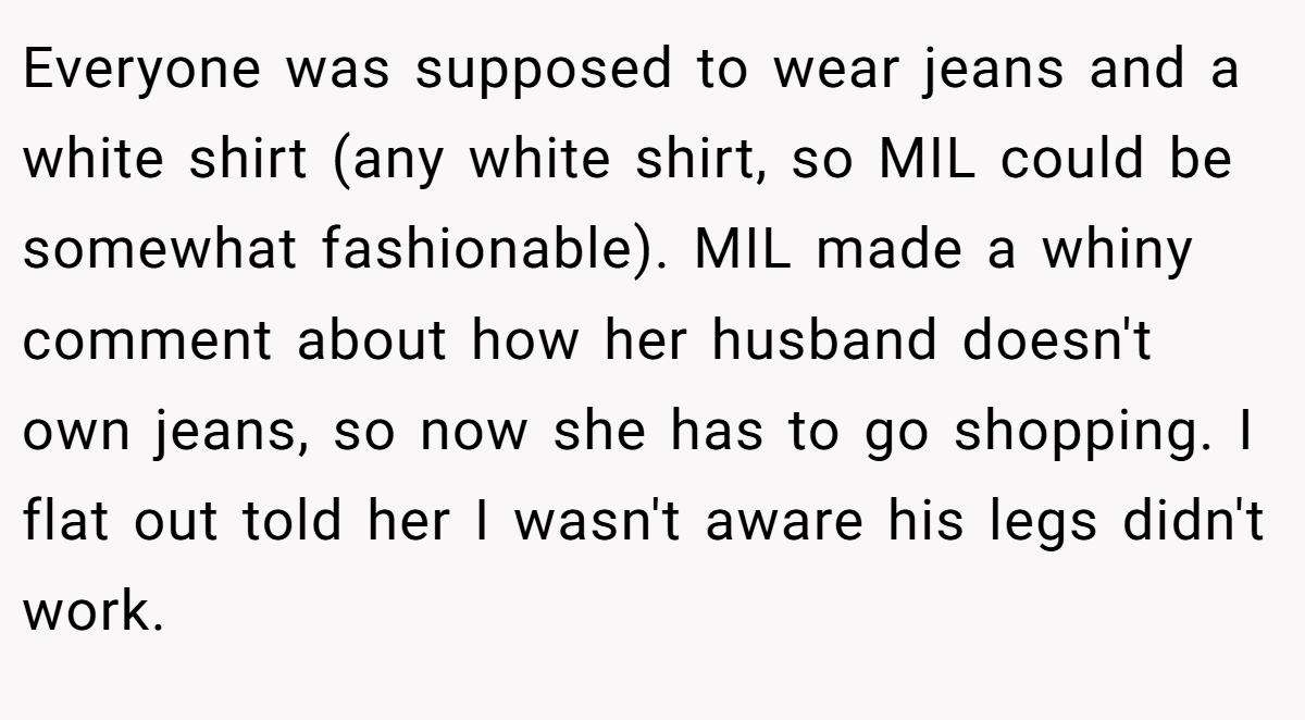 Everyone was supposed to wear jeans and a white shirt (any white shirt, so MIL could be somewhat fashionable). MIL made a whiny comment about how her husband doesn't own jeans, so now she has to go shopping. I flat out told her I wasn't aware his legs didn't work.