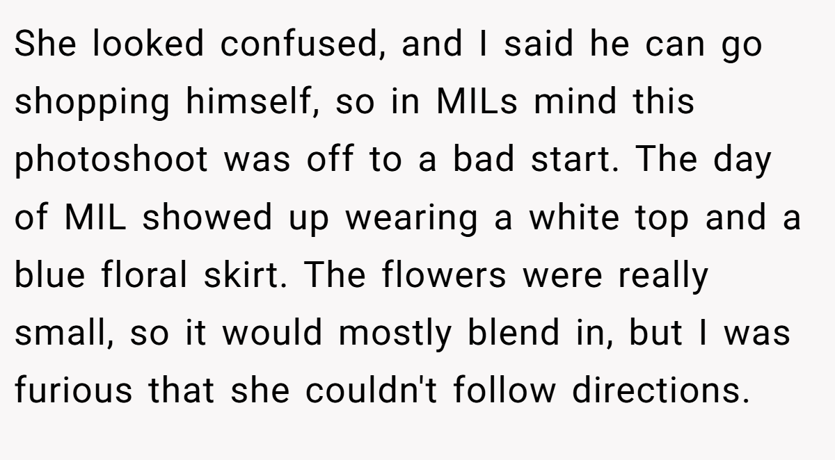 She looked confused, and I said he can go shopping himself, so in MILs mind this photoshoot was off to a bad start. The day of MIL showed up wearing a white top and a blue floral skirt. The flowers were really small, so it would mostly blend in, but I was furious that she couldn't follow directions.