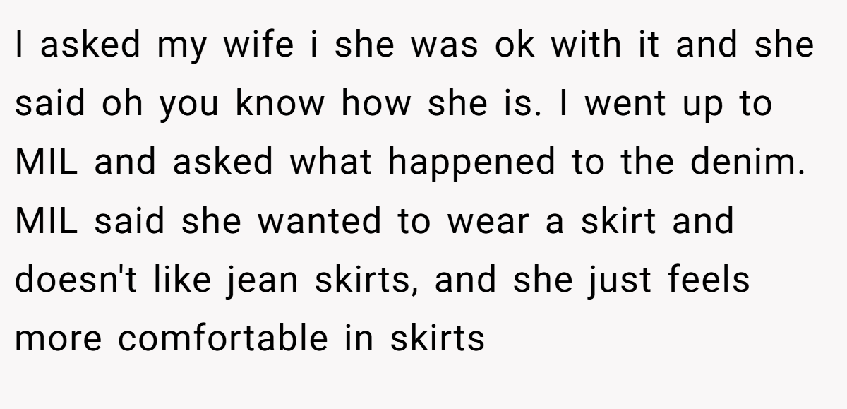 I asked my wife i she was ok with it and she said oh you know how she is. I went up to MIL and asked what happened to the denim. MIL said she wanted to wear a skirt and doesn't like jean skirts, and she just feels more comfortable in skirts