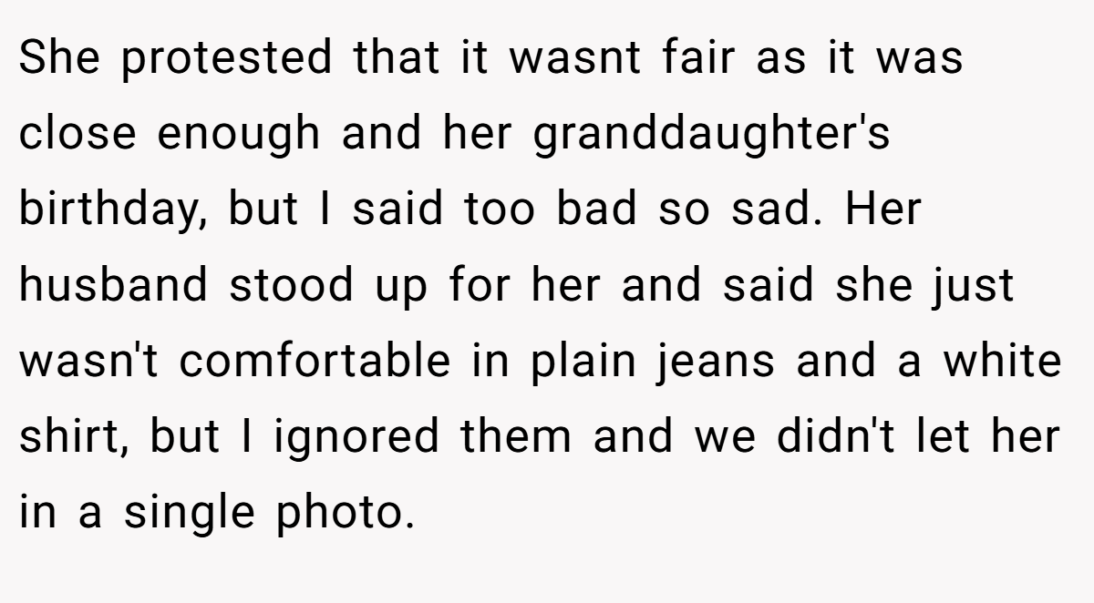 She protested that it wasnt fair as it was close enough and her granddaughter's birthday, but I said too bad so sad. Her husband stood up for her and said she just wasn't comfortable in plain jeans and a white shirt, but I ignored them and we didn't let her in a single photo.