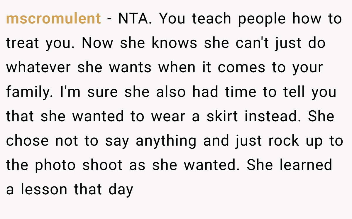 mscromulent − NTA. You teach people how to treat you. Now she knows she can't just do whatever she wants when it comes to your family. I'm sure she also had time to tell you that she wanted to wear a skirt instead. She chose not to say anything and just rock up to the photo shoot as she wanted. She learned a lesson that day