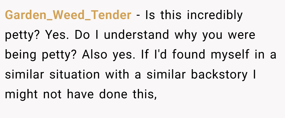 Garden_Weed_Tender − Is this incredibly petty? Yes. Do I understand why you were being petty? Also yes. If I'd found myself in a similar situation with a similar backstory I might not have done this,