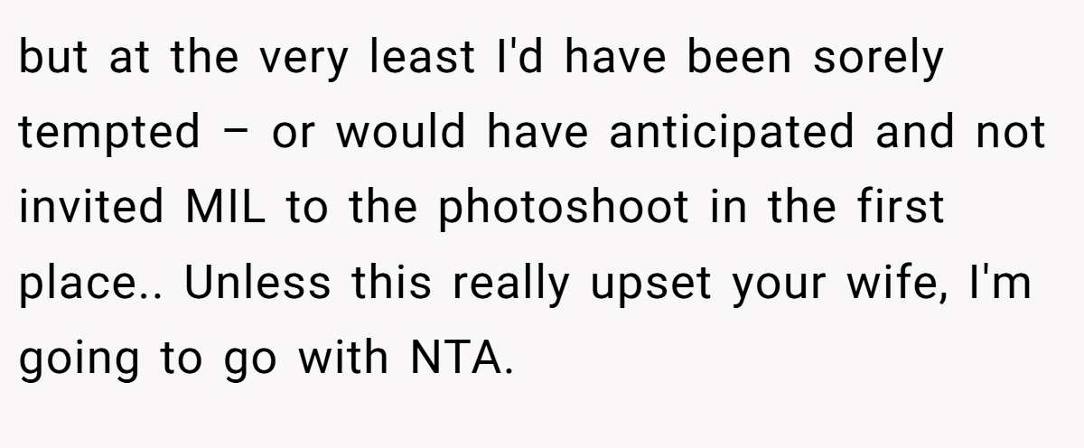 but at the very least I'd have been sorely tempted – or would have anticipated and not invited MIL to the photoshoot in the first place.. Unless this really upset your wife, I'm going to go with NTA.