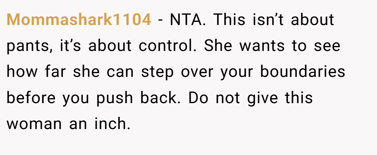 Mommashark1104 − NTA. This isn’t about pants, it’s about control. She wants to see how far she can step over your boundaries before you push back. Do not give this woman an inch.