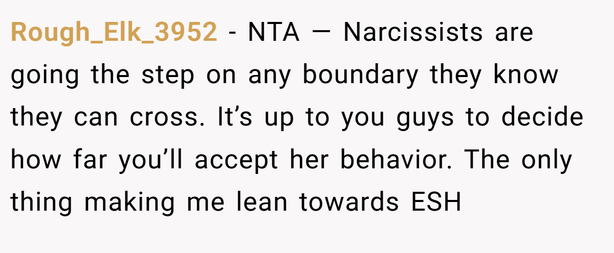 Rough_Elk_3952 − NTA — Narcissists are going the step on any boundary they know they can cross. It’s up to you guys to decide how far you’ll accept her behavior. The only thing making me lean towards ESH