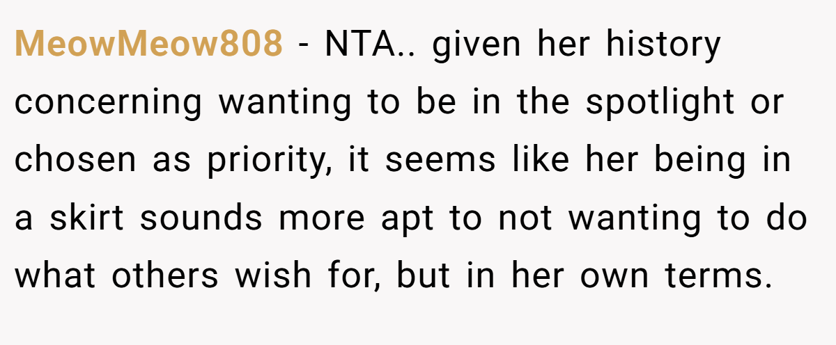 MeowMeow808 − NTA.. given her history concerning wanting to be in the spotlight or chosen as priority, it seems like her being in a skirt sounds more apt to not wanting to do what others wish for, but in her own terms.
