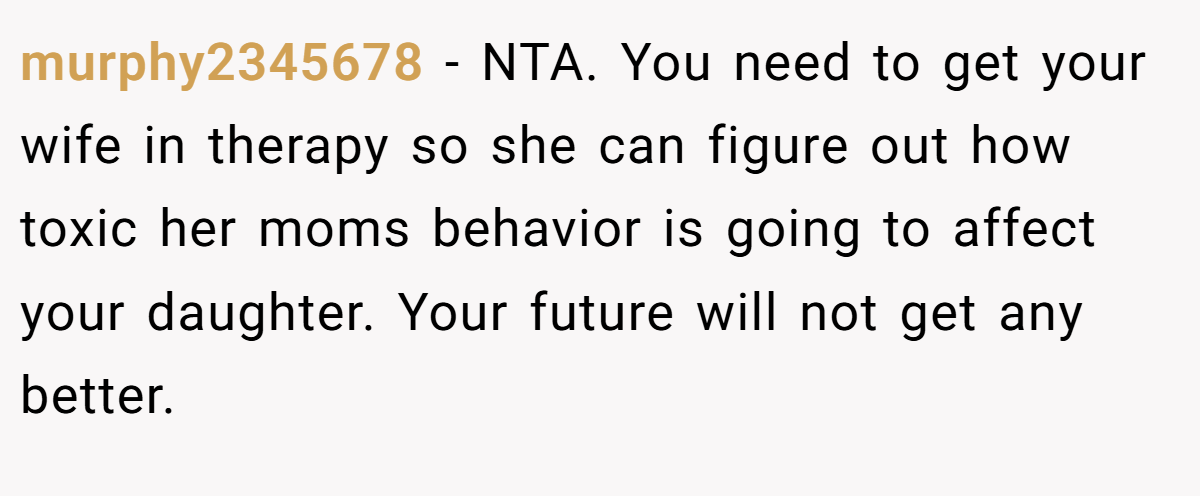 murphy2345678 − NTA. You need to get your wife in therapy so she can figure out how toxic her moms behavior is going to affect your daughter. Your future will not get any better.