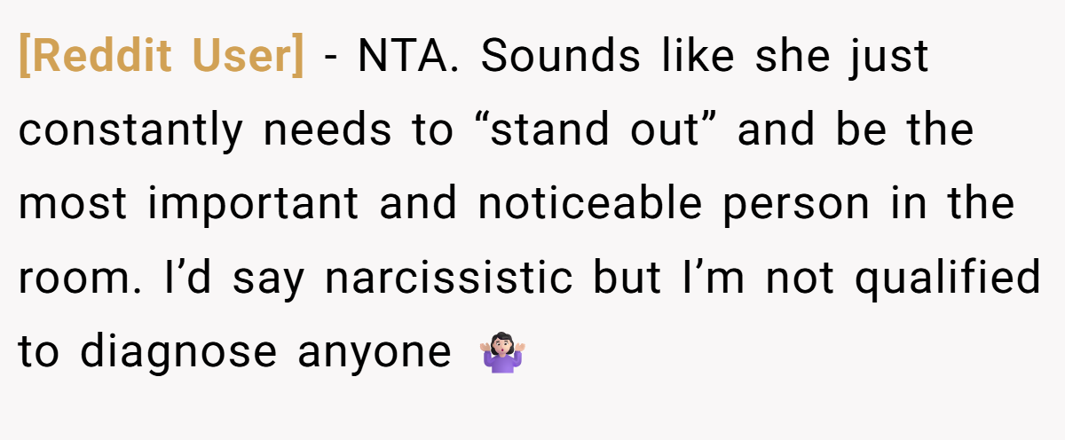 [Reddit User] − NTA. Sounds like she just constantly needs to “stand out” and be the most important and noticeable person in the room. I’d say narcissistic but I’m not qualified to diagnose anyone 🤷🏻‍♀️