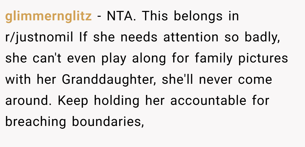 glimmernglitz − NTA. This belongs in r/justnomil If she needs attention so badly, she can't even play along for family pictures with her Granddaughter, she'll never come around. Keep holding her accountable for breaching boundaries,