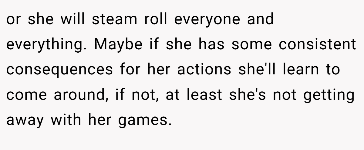 or she will steam roll everyone and everything. Maybe if she has some consistent consequences for her actions she'll learn to come around, if not, at least she's not getting away with her games.