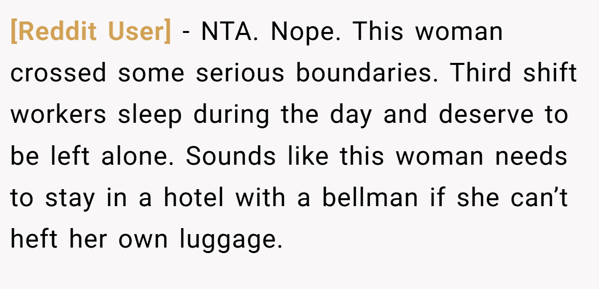 [Reddit User] − NTA. Nope. This woman crossed some serious boundaries. Third shift workers sleep during the day and deserve to be left alone. Sounds like this woman needs to stay in a hotel with a bellman if she can’t heft her own luggage.