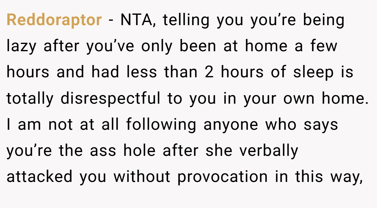 Reddoraptor − NTA, telling you you’re being lazy after you’ve only been at home a few hours and had less than 2 hours of sleep is totally disrespectful to you in your own home. I am not at all following anyone who says you’re the ass hole after she verbally attacked you without provocation in this way,