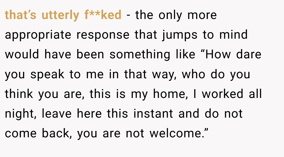that’s utterly f**ked - the only more appropriate response that jumps to mind would have been something like “How dare you speak to me in that way, who do you think you are, this is my home, I worked all night, leave here this instant and do not come back, you are not welcome.”