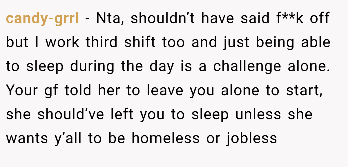 candy-grrl − Nta, shouldn’t have said f**k off but I work third shift too and just being able to sleep during the day is a challenge alone. Your gf told her to leave you alone to start, she should’ve left you to sleep unless she wants y’all to be homeless or jobless