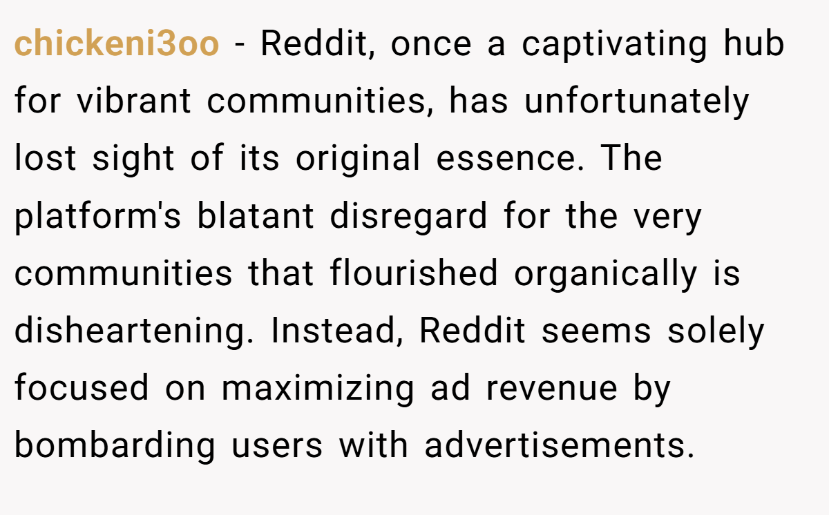 chickeni3oo − Reddit, once a captivating hub for vibrant communities, has unfortunately lost sight of its original essence. The platform's blatant disregard for the very communities that flourished organically is disheartening. Instead, Reddit seems solely focused on maximizing ad revenue by bombarding users with advertisements.