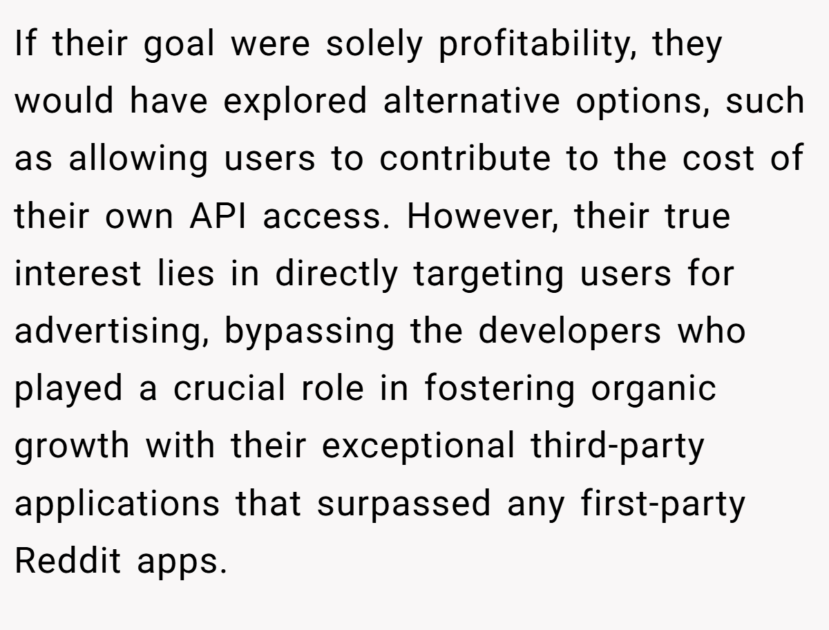 If their goal were solely profitability, they would have explored alternative options, such as allowing users to contribute to the cost of their own API access. However, their true interest lies in directly targeting users for advertising, bypassing the developers who played a crucial role in fostering organic growth with their exceptional third-party applications that surpassed any first-party Reddit apps.