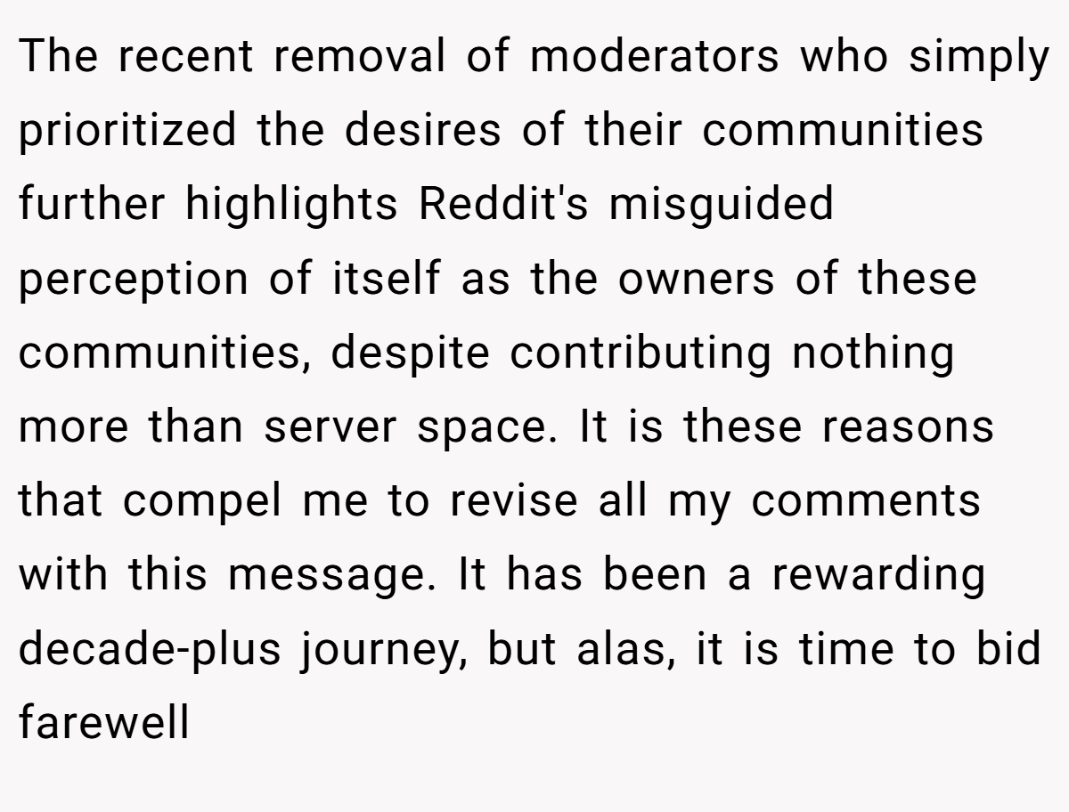 The recent removal of moderators who simply prioritized the desires of their communities further highlights Reddit's misguided perception of itself as the owners of these communities, despite contributing nothing more than server space. It is these reasons that compel me to revise all my comments with this message. It has been a rewarding decade-plus journey, but alas, it is time to bid farewell